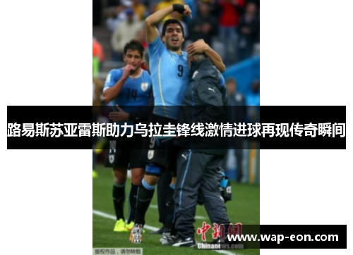路易斯苏亚雷斯助力乌拉圭锋线激情进球再现传奇瞬间