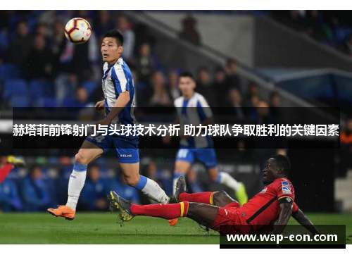赫塔菲前锋射门与头球技术分析 助力球队争取胜利的关键因素