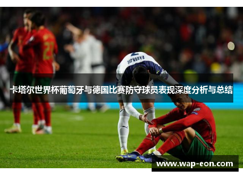 卡塔尔世界杯葡萄牙与德国比赛防守球员表现深度分析与总结