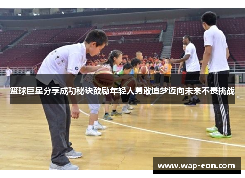篮球巨星分享成功秘诀鼓励年轻人勇敢追梦迈向未来不畏挑战