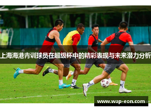 上海海港青训球员在超级杯中的精彩表现与未来潜力分析