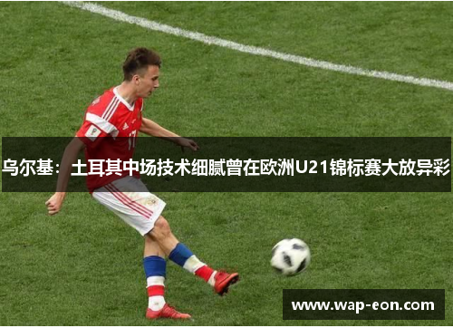乌尔基：土耳其中场技术细腻曾在欧洲U21锦标赛大放异彩
