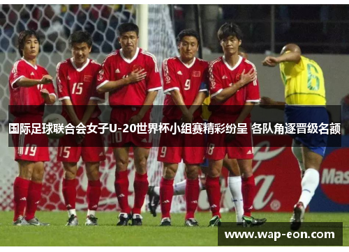 国际足球联合会女子U-20世界杯小组赛精彩纷呈 各队角逐晋级名额