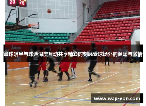 篮球明星与球迷深度互动共享精彩时刻感受球场外的温暖与激情