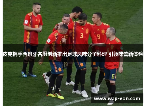 皮克携手西班牙名厨创新推出足球风味分子料理 引领味蕾新体验