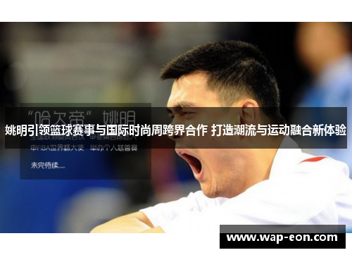 姚明引领篮球赛事与国际时尚周跨界合作 打造潮流与运动融合新体验
