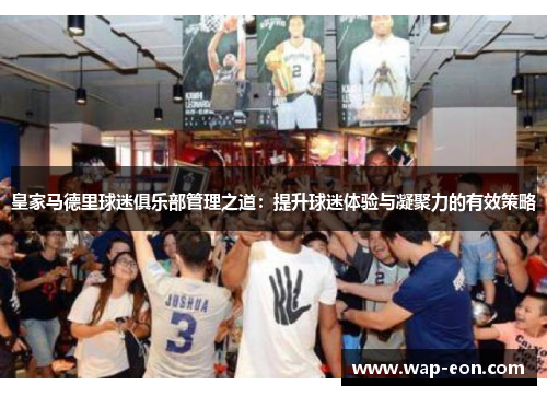 皇家马德里球迷俱乐部管理之道：提升球迷体验与凝聚力的有效策略