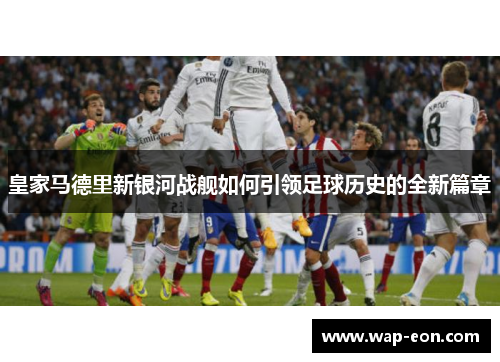 皇家马德里新银河战舰如何引领足球历史的全新篇章