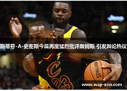 斯蒂芬-A-史密斯今晨再度猛烈批评詹姆斯 引发舆论热议