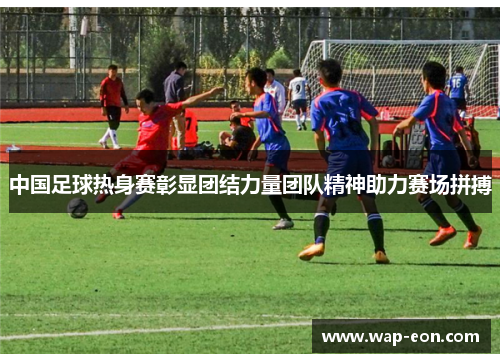 中国足球热身赛彰显团结力量团队精神助力赛场拼搏
