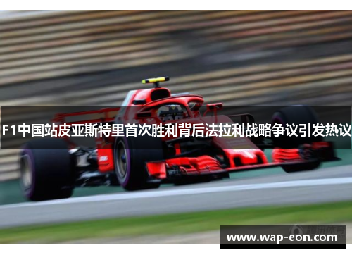 F1中国站皮亚斯特里首次胜利背后法拉利战略争议引发热议