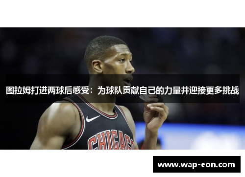 图拉姆打进两球后感受：为球队贡献自己的力量并迎接更多挑战