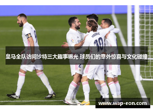 皇马全队访问沙特三大趣事曝光 球员们的意外惊喜与文化碰撞