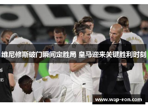 维尼修斯破门瞬间定胜局 皇马迎来关键胜利时刻