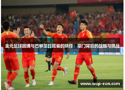 金元足球困境与巴黎圣日耳曼的抉择：豪门背后的战略与挑战
