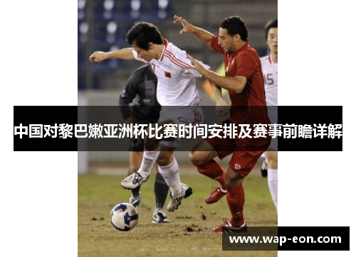 中国对黎巴嫩亚洲杯比赛时间安排及赛事前瞻详解