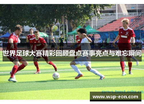 世界足球大赛精彩回顾盘点赛事亮点与难忘瞬间