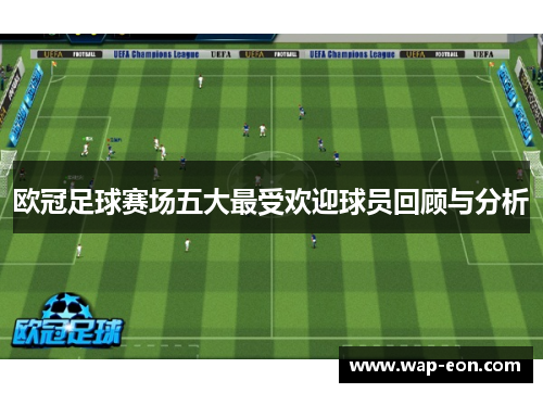 欧冠足球赛场五大最受欢迎球员回顾与分析